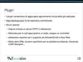 Plugin
• I plugin consentono di aggiungere agevolmente funzionalità già realizzate

• http://ahnhub.com/ fa da repository centralizzato

• Alcuni esempi

• Virginia include un server HTTP in Adhearsion

• Matrioska per in-call apps (premo un tasto, eseguo un controller)

• adhearsion-reporter per il supporto ad Airbrake/Errbit e New Relic

• Molto altro! DRb, funzioni speciﬁche per la piattaforma Asterisk, Voicemail,
LDAP, Mongoid…

13

 