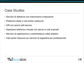 Case Studies
• Servizio di dettatura con trascrizione e traduzione

• Predictive dialer e call center outbound

• IVR con servizi self-service

• Operatore telefonico virtuale con servizi in-call avanzati

• Servizio di registrazione e sottotitolatura video didattici

• Call center inbound con servizio di segreteria per professionisti

14

 