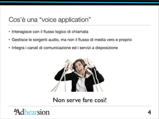 Cos’è una “voice application”
• Interagisce con il ﬂusso logico di chiamata

• Gestisce le sorgenti audio, ma non il ﬂusso di media vero e proprio

• Integra i canali di comunicazione ed i servizi a disposizione

Non serve fare così!
4

 