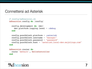 Connettersi ad Asterisk
# config/adhearsion.rb!
Adhearsion.config do |config|!

!
config.development do |dev|!
dev.platform.logging.level = :debug!
end!

!
config.punchblock.platform = :asterisk!
config.punchblock.username = manager!
config.punchblock.password = password!
config.punchblock.host = asterisk.local-dev.mojolingo.com!
end!

!
Adhearsion.router do!
route 'default', HelloController!
end!

7

 