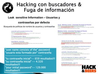 Leak sensitive Information – Usuarios y
contraseñas por defecto
Búsqueda de políticas de nombre de usuarios y contraseñas
“user name consists of the” password
“usuario esta formado por” contraseña
--------------------------
“tu contraseña inicial”-- 659 resultados!!!
”su contraseña inicial” -- 4.320
resultados!!!
“your initial password”-- 129.000
resultados!!!
 