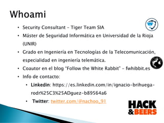 • Security Consultant – Tiger Team SIA
• Máster de Seguridad Informática en Universidad de la Rioja
(UNIR)
• Grado en Ingeniería en Tecnologías de la Telecomunicación,
especialidad en ingeniería telemática.
• Coautor en el blog “Follow the White Rabbit” – fwhibbit.es
• Info de contacto:
• Linkedin: https://es.linkedin.com/in/ignacio-brihuega-
rodr%25C3%25ADguez-b89564a6 )
• Twitter: twitter.com/@nachoo_91
 