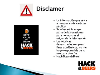 - La información que se va
a mostrar es de carácter
público.
- Se ofuscará la mayor
parte de las ocasiones
para no mostrar el
origen de la información.
- Las técnicas
demostradas son para
fines académicos, no me
hago responsable de su
uso para otro fin.
- Hack&Learn&Share
 
