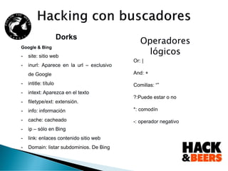 Dorks
Google & Bing
- site: sitio web
- inurl: Aparece en la url – exclusivo
de Google
- intitle: título
- intext: Aparezca en el texto
- filetype/ext: extensión.
- info: información
- cache: cacheado
- ip – sólo en Bing
- link: enlaces contenido sitio web
- Domain: listar subdominios. De Bing
Operadores
lógicos
Or: |
And: +
Comillas: “”
?:Puede estar o no
*: comodín
-: operador negativo
 
