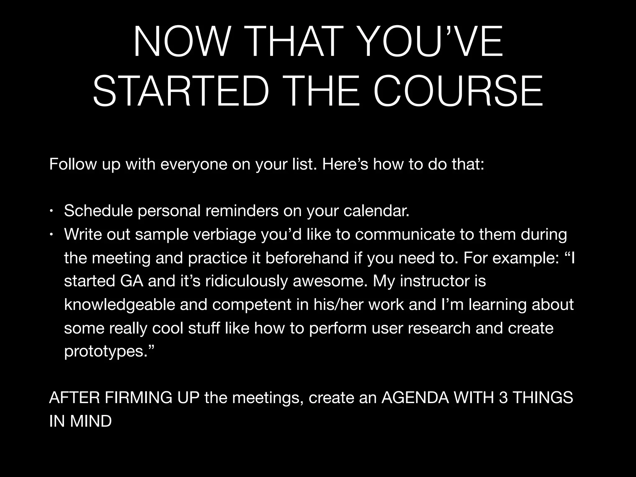 NOW THAT YOU’VE
STARTED THE COURSE
Follow up with everyone on your list. Here’s how to do that:

• Schedule personal reminders on your calendar.

• Write out sample verbiage you’d like to communicate to them during
the meeting and practice it beforehand if you need to. For example: “I
started GA and it’s ridiculously awesome. My instructor is
knowledgeable and competent in his/her work and I’m learning about
some really cool stuﬀ like how to perform user research and create
prototypes.”

AFTER FIRMING UP the meetings, create an AGENDA WITH 3 THINGS
IN MIND
 