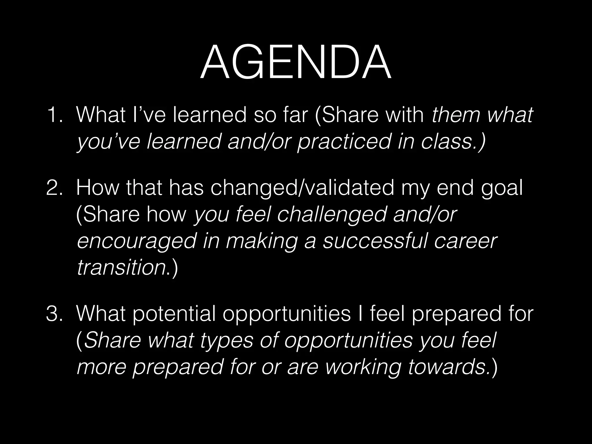 AGENDA
1. What I’ve learned so far (Share with them what
you’ve learned and/or practiced in class.)
2. How that has changed/validated my end goal
(Share how you feel challenged and/or
encouraged in making a successful career
transition.)
3. What potential opportunities I feel prepared for
(Share what types of opportunities you feel
more prepared for or are working towards.)
 