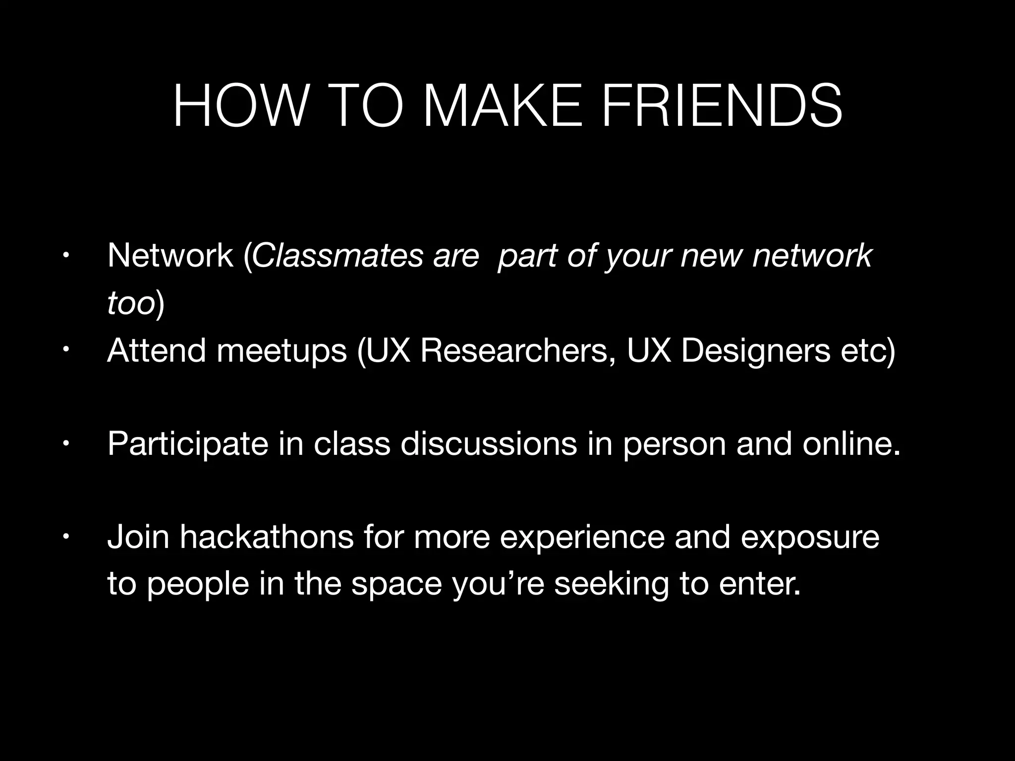 • Network (Classmates are part of your new network
too)

• Attend meetups (UX Researchers, UX Designers etc)

• Participate in class discussions in person and online.

• Join hackathons for more experience and exposure
to people in the space you’re seeking to enter.
HOW TO MAKE FRIENDS
 
