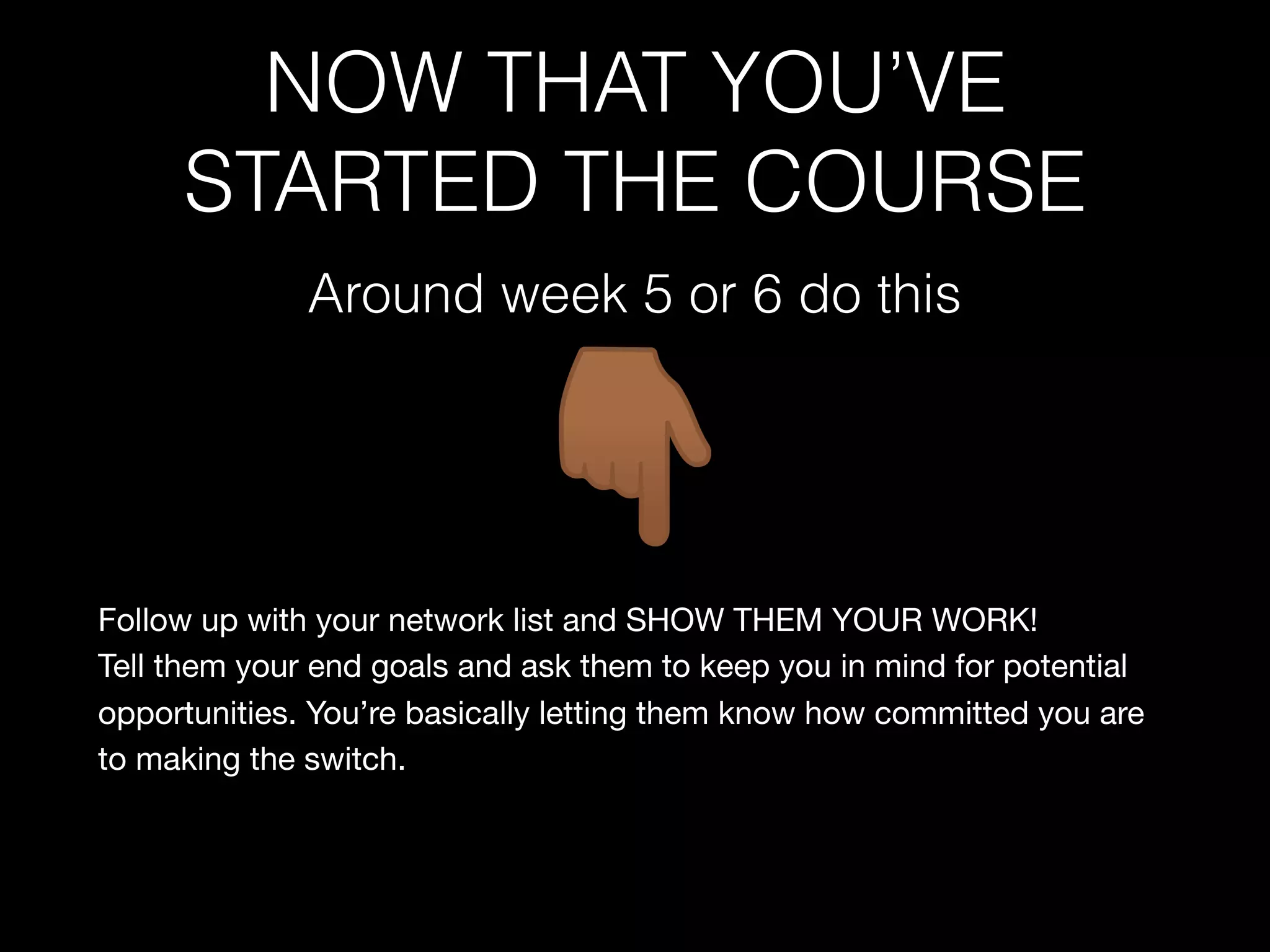 NOW THAT YOU’VE
STARTED THE COURSE
Follow up with your network list and SHOW THEM YOUR WORK!

Tell them your end goals and ask them to keep you in mind for potential
opportunities. You’re basically letting them know how committed you are
to making the switch.

Around week 5 or 6 do this
 