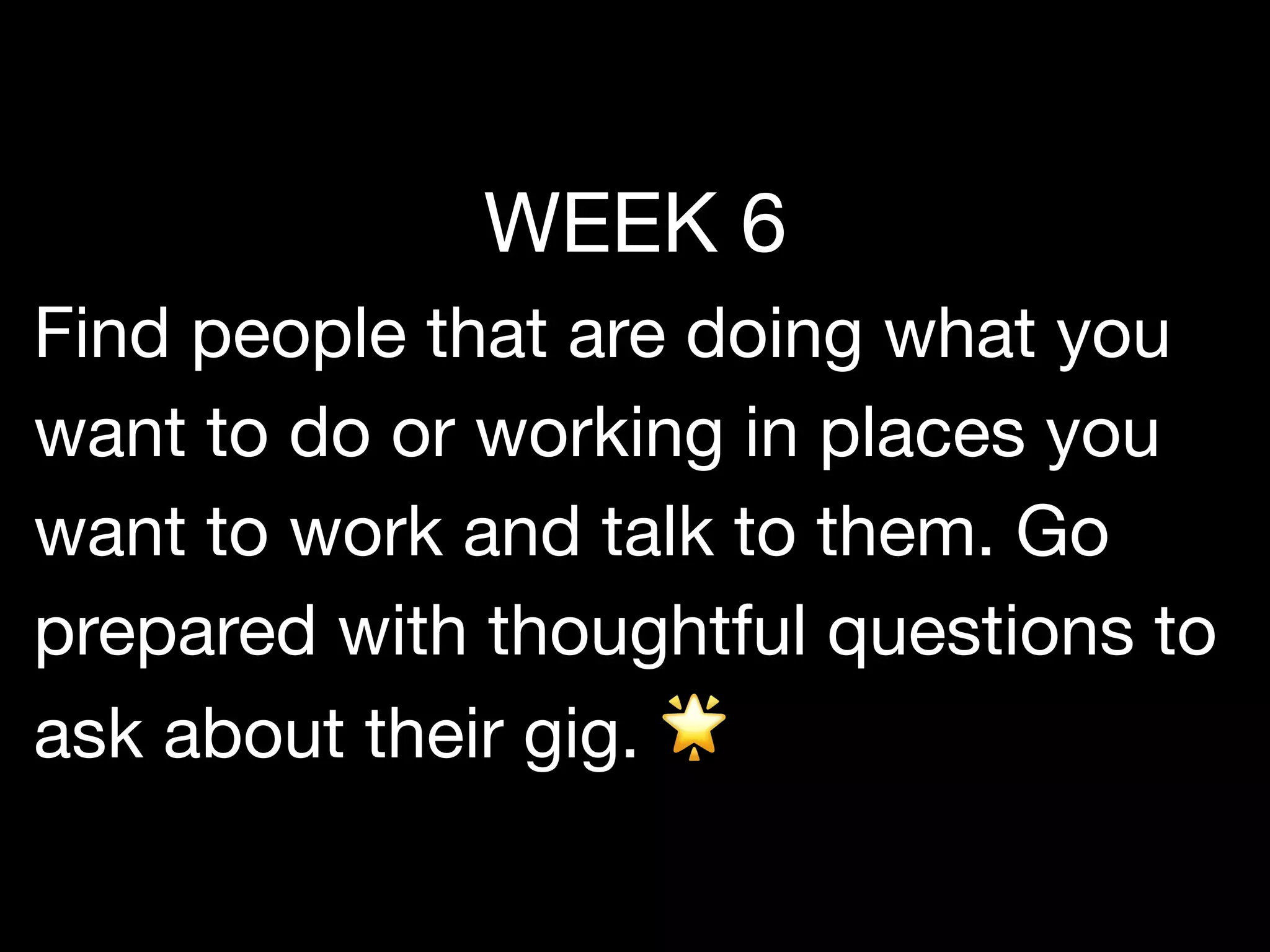 WEEK 6

Find people that are doing what you
want to do or working in places you
want to work and talk to them. Go
prepared with thoughtful questions to
ask about their gig. 🌟
 