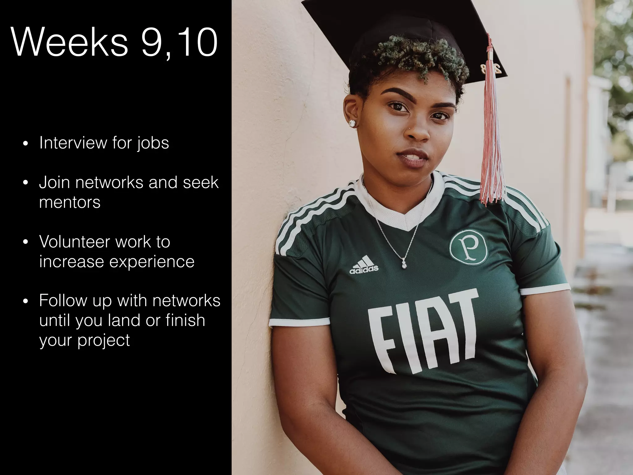 Weeks 9,10
• Interview for jobs
• Join networks and seek
mentors
• Volunteer work to
increase experience
• Follow up with networks
until you land or ﬁnish
your project
 