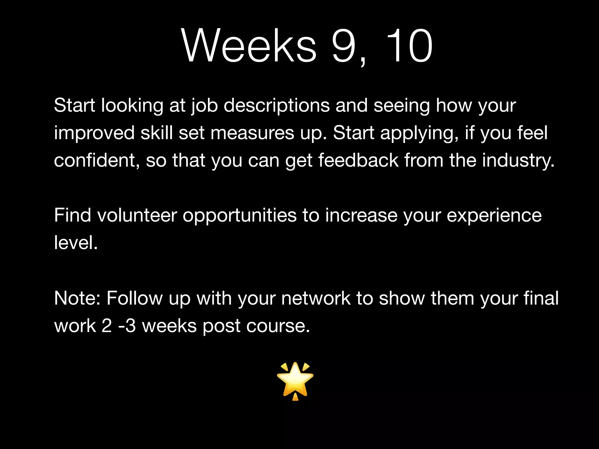 Start looking at job descriptions and seeing how your
improved skill set measures up. Start applying, if you feel
conﬁdent, so that you can get feedback from the industry.

Find volunteer opportunities to increase your experience
level. 

Note: Follow up with your network to show them your ﬁnal
work 2 -3 weeks post course.
🌟
Weeks 9, 10
 