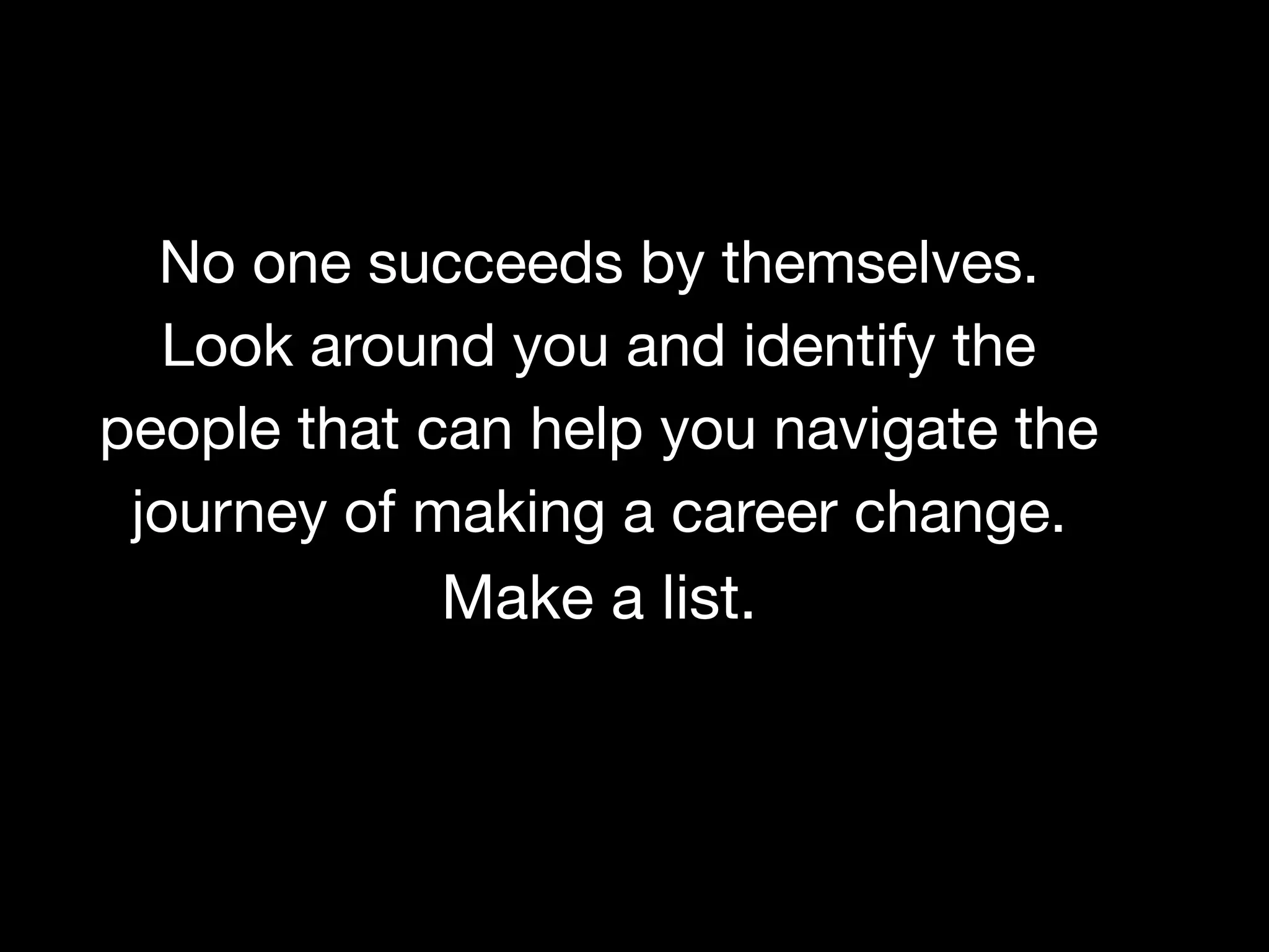 BEFORE YOU REGISTER, TAKE AN ASSESSMENT OF YOUR CURRENT SITUATION

What is your current work situation? What skills can be leveraged in your next role?
Why do you want to change careers? How do you plan to make the switch?
No one succeeds by themselves.
Look around you and identify the
people that can help you navigate the
journey of making a career change.
Make a list.
 