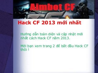 Hack CF 2013 mới nhất
Hướng dẫn toàn diện và cập nhật mới
nhất cách Hack CF năm 2013.
Mời bạn xem trang 2 để bắt đầu Hack CF
thôi !
 
