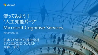 使ってみよう！
“人工知能パーツ”
Microsoft Cognitive Services
日本マイクロソフト株式会社
テクニカルエバンジェリスト
大森 彩子
2018/2/16-17
 