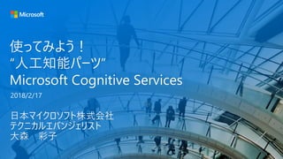 使ってみよう！
“人工知能パーツ”
Microsoft Cognitive Services
日本マイクロソフト株式会社
テクニカルエバンジェリスト
大森 彩子
2018/2/17
 