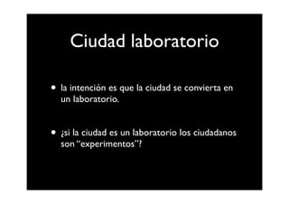 Ciudad laboratorio

• la intención es que la ciudad se convierta en
  un laboratorio.


• ¿si la ciudad es un laboratorio los ciudadanos
  son “experimentos”?
 