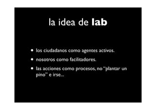 la idea de lab

• los ciudadanos como agentes activos.
• nosotros como facilitadores.
• las acciones como procesos, no “plantar un
  pino” e irse...
 