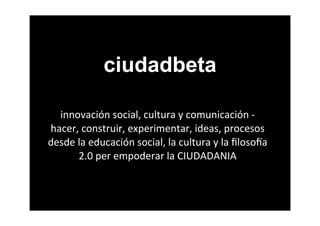 ciudadbeta

  innovación	
  social,	
  cultura	
  y	
  comunicación	
  -­‐	
  
hacer,	
  construir,	
  experimentar,	
  ideas,	
  procesos	
  
desde	
  la	
  educación	
  social,	
  la	
  cultura	
  y	
  la	
  ﬁloso8a	
  
         2.0	
  per	
  empoderar	
  la	
  CIUDADANIA
 