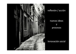 reﬂexión	
  /	
  acción



  nuevas	
  ideas
       y
    procesos




Innovación	
  social
 