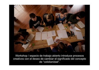 Workshop / espacio de trabajo abierto introduce procesos
creativos con el deseo de cambiar el significado del concepto
                      de “cotidianidad”.
 