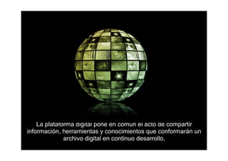 La plataforma digital pone en común el acto de compartir
información, herramientas y conocimientos que conformarán un
              archivo digital en continuo desarrollo.
 
