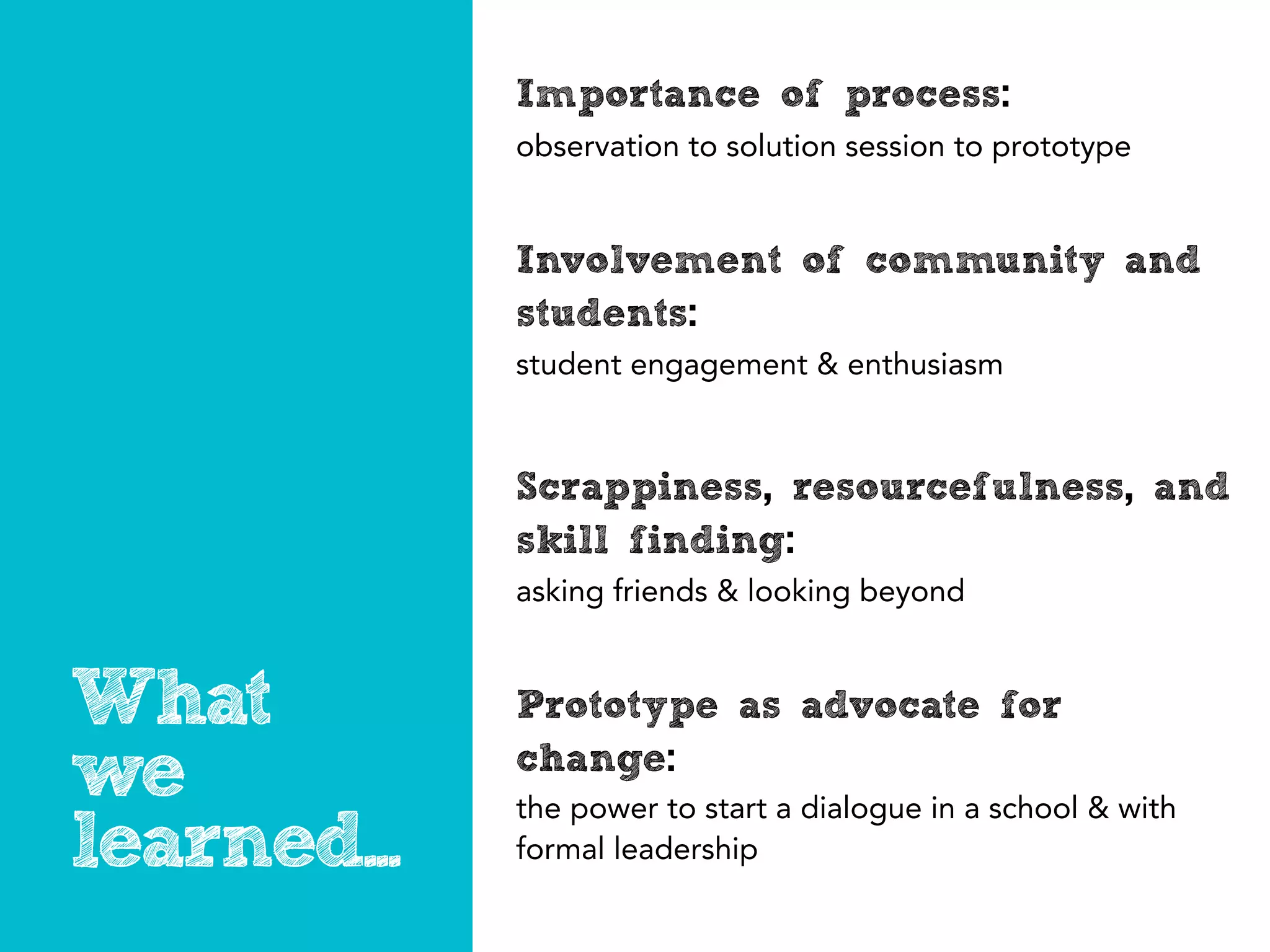 Importance of process:
             observation to ideas to prototypes


             Involvement of community and
             students:
             student engagement & enthusiasm fueled project



             Scrappiness, resourcefulness, and
             skill finding:
             asking friends & looking beyond


What         Prototype as advocate for
we           change:
             the power to start a dialogue in a school & with
learned...   formal leadership
 