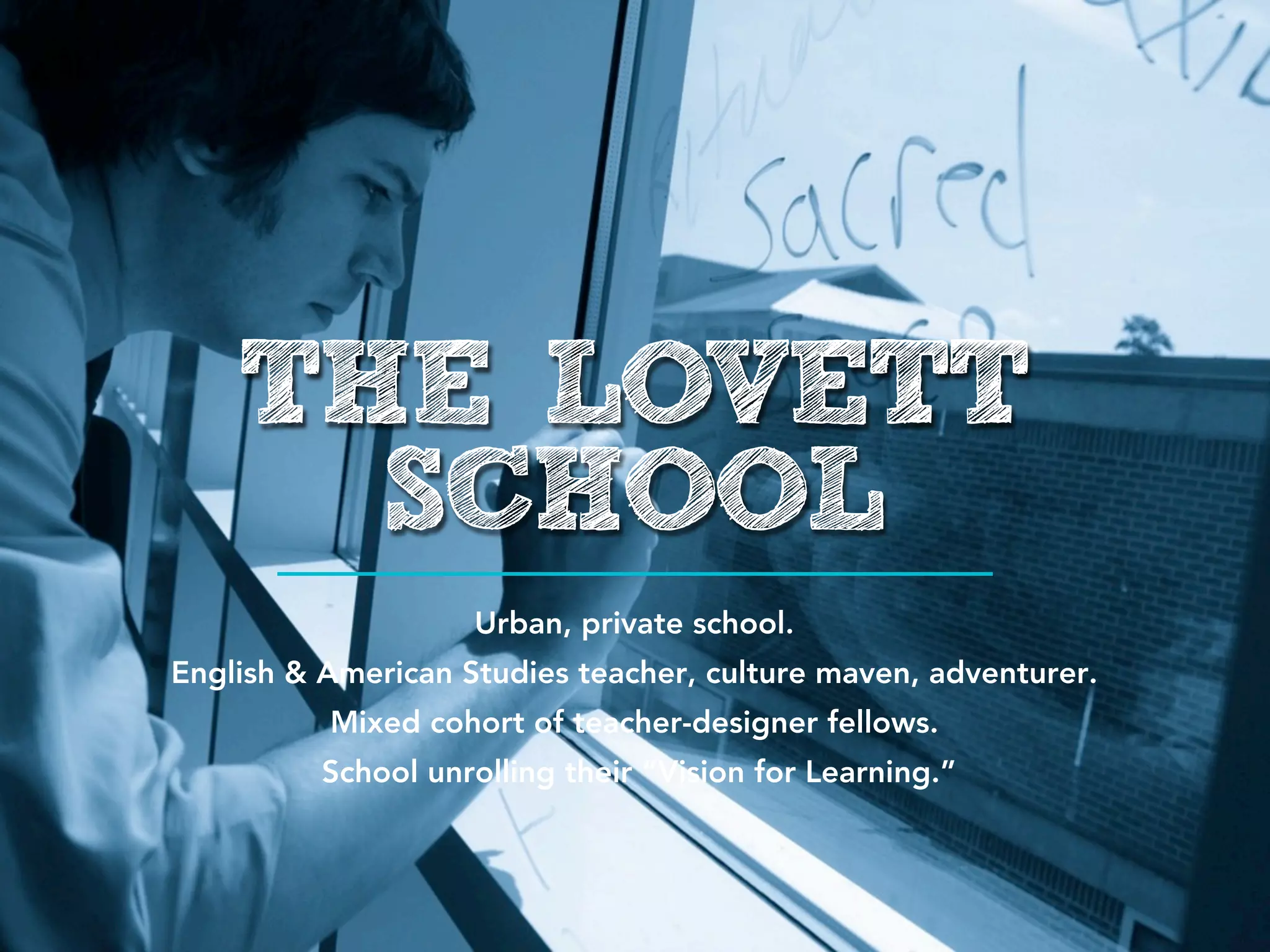 THE LOVETT
      SCHOOL
                    Urban, private school.
English & American Studies teacher, culture maven, adventurer.
          Mixed cohort of teacher-designer fellows.
          School unrolling their “Vision for Learning.”
 