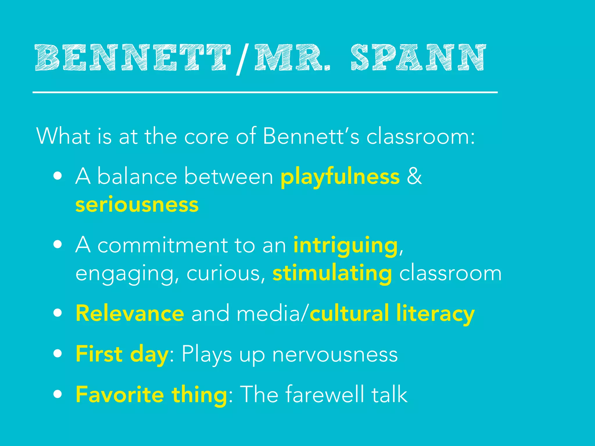 BENNETT/MR. SPANN
What is at the core of Bennett’s classroom:
 • A balance between playfulness &
   seriousness
 • A commitment to an intriguing,
   engaging, curious, stimulating classroom
 • Relevance and media/cultural literacy
 • First day: Plays up nervousness
 • Favorite thing: The farewell talk
 
