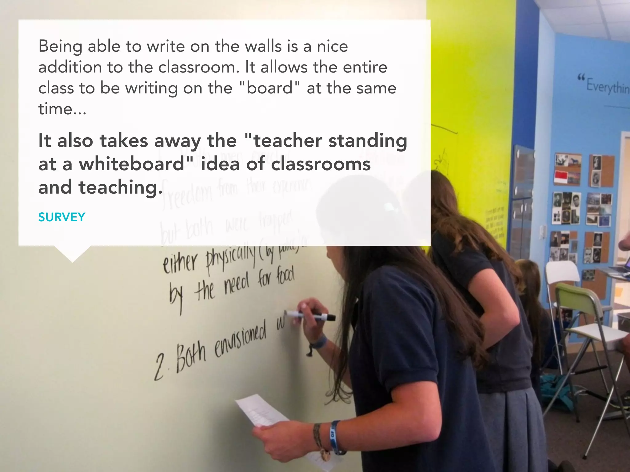 Being able to write on the walls is a nice
addition to the classroom. It allows the entire
class to be writing on the "board" at the same
time...
It also takes away the "teacher standing
at a whiteboard" idea of classrooms
and teaching.
STUDENT SURVEY
 