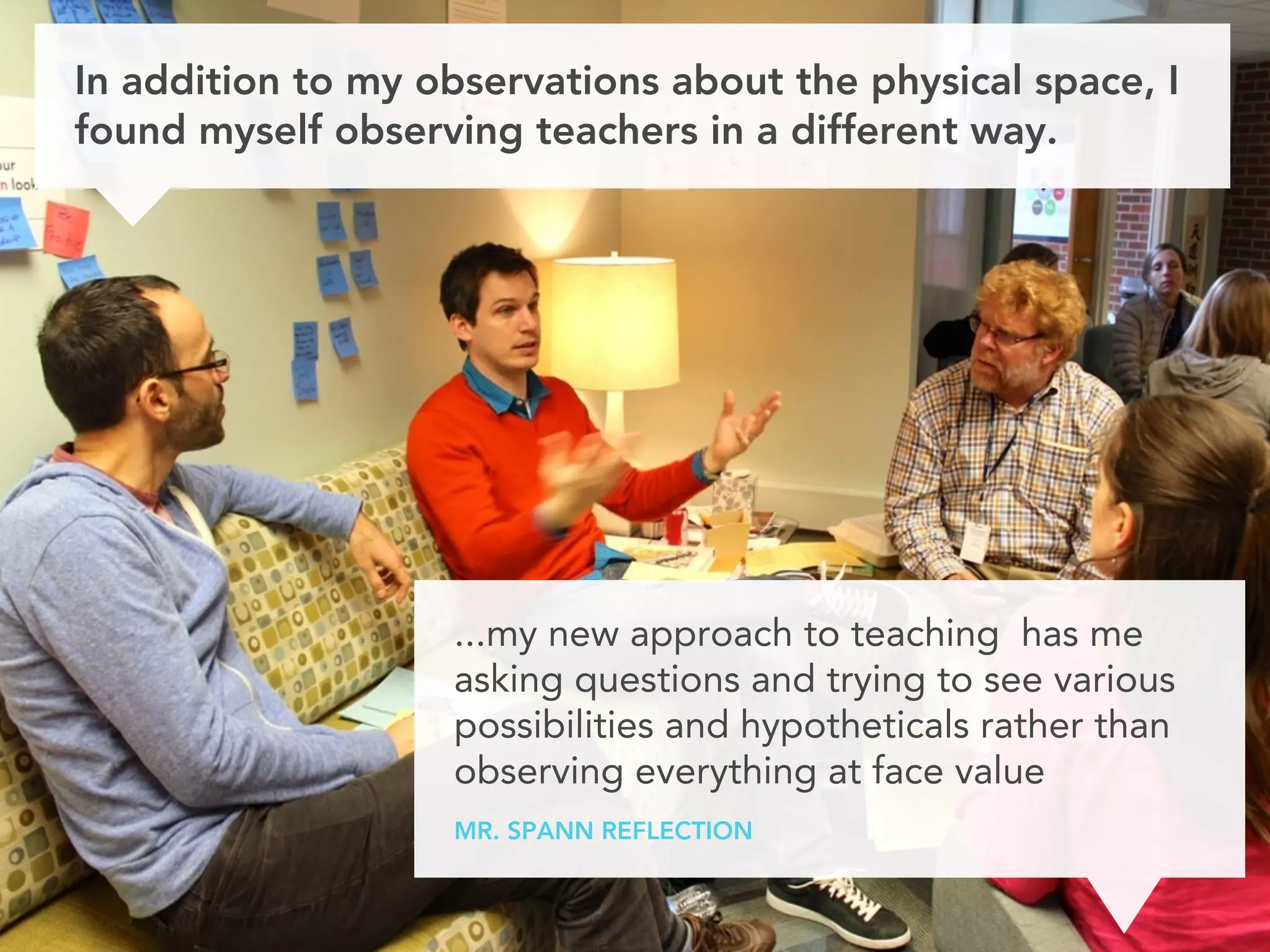 In addition to my observations about the physical space, I
found myself observing teachers in a different way.




                   ...my new approach to teaching has me
                   asking questions and trying to see various
                   possibilities and hypotheticals rather than
                   observing everything at face value
                   MR. SPANN REFLECTION
 