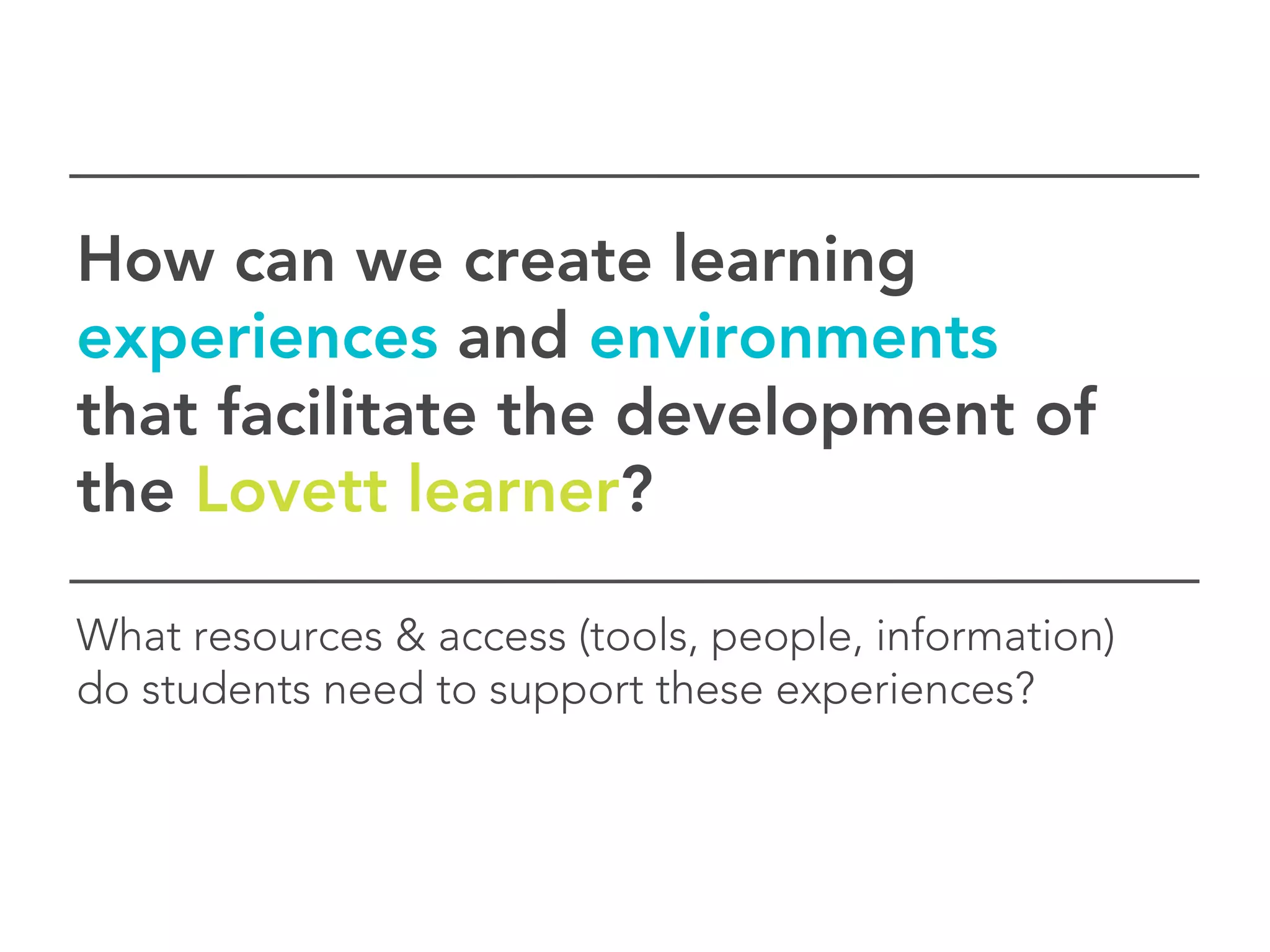 How can we create learning
experiences and environments
that facilitate the development of
the Lovett learner?

What resources & access (tools, people, information)
do students need to support these experiences?
 