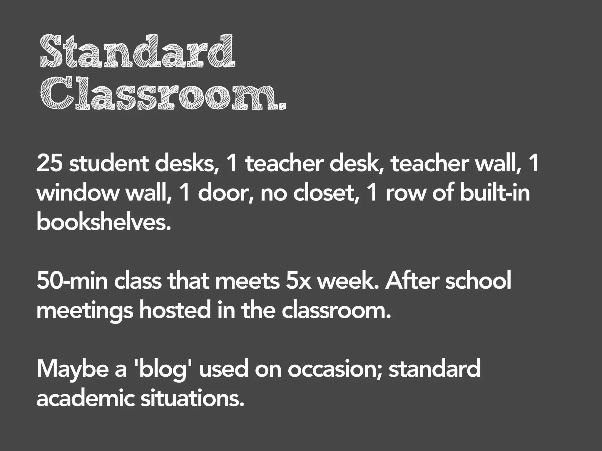 Standard
Classroom.
25 student desks, 1 teacher desk, teacher wall, 1
window wall, 1 door, no closet, 1 row of built-in
bookshelves.

50-min class that meets 5x week. After school
meetings hosted in the classroom.

Maybe a 'blog' used on occasion; standard
academic situations.
 