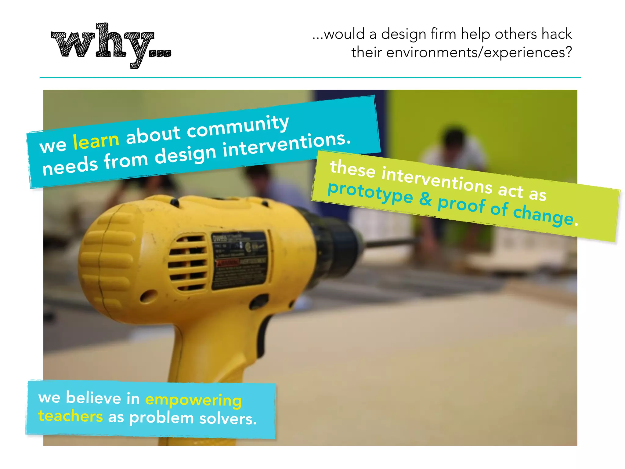why...                             ...as a design ﬁrm do we want to
                                       empower teachers as hackers?




                   mmunity
we lear n about co         entions.
                ign interv
need s from des                 these int
                                          er
                                 prototyp ventions act as
                                         es of cha
                                                   nge.




we believe in empowering
teachers as problem solvers.
 