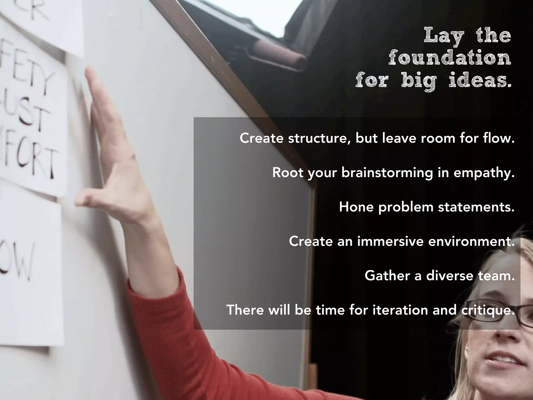 Lay the
                       foundation
                    for big ideas.

  Create structure, but leave room for ﬂow.

       Root your brainstorming in empathy.

                 Hone problem statements.

         Create an immersive environment.

                      Gather a diverse team.

There will be time for iteration and critique.
 