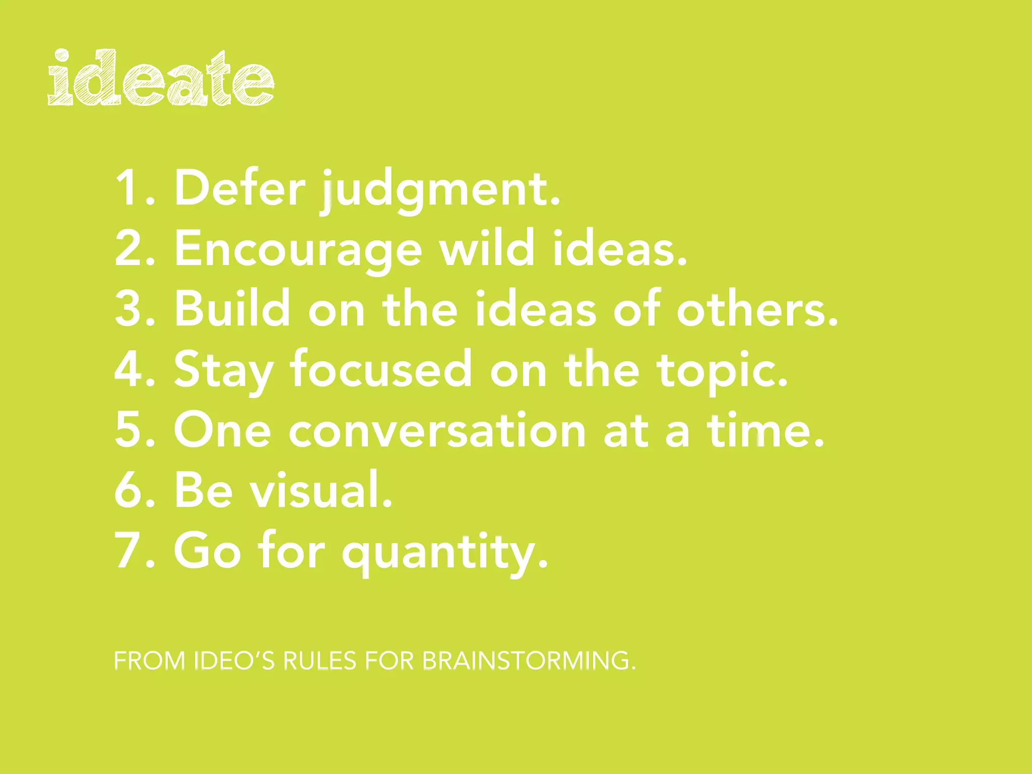 ideate
 1. Defer judgment.
 2. Encourage wild ideas.
 3. Build on the ideas of others.
 4. Stay focused on the topic.
 5. One conversation at a time.
 6. Be visual.
 7. Go for quantity.

 FROM IDEO’S RULES FOR BRAINSTORMING.
 