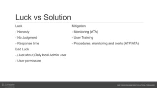 WE DRIVE BUSINESS EVOLUTION FORWARD
Luck vs Solution
Luck
- Honesty
- No Judgment
- Response time
Bad Luck
- (Just about)Only local Admin user
- User permission
Mitigation
- Monitoring (ATA)
- User Training
- Procedures, monitoring and alerts (ATP/ATA)
 