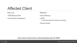 WE DRIVE BUSINESS EVOLUTION FORWARD
Affected Client
Bad Luck
• USB Backup Disk
• Local Admin (Exception)
Mitigation
• Azure Backup
• LAPS
• Local Administrator Password Solution
• Device Guard
https://www.microsoft.com/en-us/download/details.aspx?id=46899
 