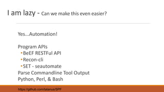 I am lazy - Can we make this even easier?
Yes...Automation!
Program APIs
•BeEF RESTFul API
•Recon-cli
•SET - seautomate
Parse Commandline Tool Output
Python, Perl, & Bash
https://github.com/tatanus/SPF
 