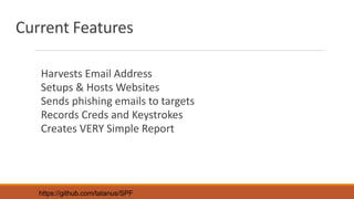 Current Features
Harvests Email Address
Setups & Hosts Websites
Sends phishing emails to targets
Records Creds and Keystrokes
Creates VERY Simple Report
https://github.com/tatanus/SPF
 