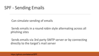 SPF - Sending Emails
Can simulate sending of emails
Sends emails in a round robin style alternating across all
phishing sites
Sends emails via 3rd party SMTP server or by connecting
directly to the target's mail server
https://github.com/tatanus/SPF
 