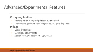 Advanced/Experimental Features
Company Profiler
◦ Identify which if any templates should be used
◦ Dynamically generate new "target-specific" phishing sites
Pillage
◦ Verify credentials
◦ Download attachments
◦ Search for "SSN, password, login, etc…)
https://github.com/tatanus/SPF
 