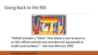 Going Back to the 90s
“AOHell includes a ''fisher'' that allows a user to pose as
an AOL official and ask new members for passwords or
credit-card numbers.” - San Jose Mercury 1995
https://github.com/tatanus/SPF
 