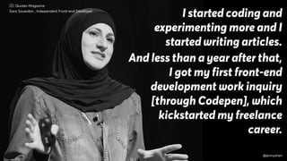 I started coding and
experimenting more and I
started writing articles.
And less than a year after that,
I got my first front-end
development work inquiry
[through Codepen], which
kickstarted my freelance
career.
Sara Soueidan , Independent Front-end Developer
Quotes Magazine
@jennyshen
 