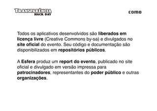 como



Todos os aplicativos desenvolvidos são liberados em
licença livre (Creative Commons by-sa) e divulgados no
site oﬁcial do evento. Seu código e documentação são
disponibilizados em repositórios públicos.

A Esfera produz um report do evento, publicado no site
oﬁcial e divulgado em versão impressa para
patrocinadores, representantes do poder público e outras
organizações.
 