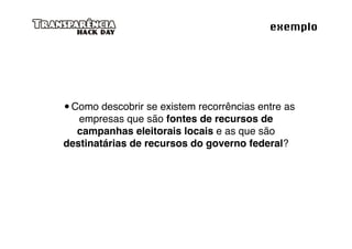 exemplo




 Como descobrir se existem recorrências entre as
   empresas que são fontes de recursos de
  campanhas eleitorais locais e as que são
destinatárias de recursos do governo federal?
 