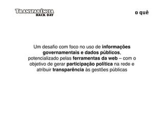o quê




  Um desaﬁo com foco no uso de informações
        governamentais e dados públicos,
potencializado pelas ferramentas da web – com o
 objetivo de gerar participação política na rede e
    atribuir transparência às gestões públicas
 