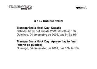 quando



            3 e 4 / Outubro / 2009

Transparência Hack Day: Desaﬁo
Sábado, 03 de outubro de 2009, das 9h às 18h
Domingo, 04 de outubro de 2009, das 9h às 16h

Transparência Hack Day: Apresentação ﬁnal
(aberta ao público)
Domingo, 04 de outubro de 2009, das 16h às 18h
 