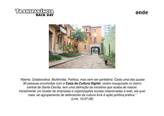 onde




 “Aberta. Colaborativa. Multimídia. Política, mas sem ser partidária. Cada uma das quase
   30 pessoas envolvidas com a Casa da Cultura Digital, recém inaugurada no bairro
       central de Santa Cecília, tem uma deﬁnição da iniciativa que acaba de nascer.
Inicialmente um cluster de empresas e organizações sociais relacionadas à web, ela quer
        mais: do agrupamento de defensores da cultura livre à ação política prática.”
                                      (Link, 10.07.09)
 