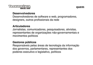 quem

Desenvolvedores
Desenvolvedores de software e web, programadores,
designers, outros proﬁssionais da rede

Articuladores
Jornalistas, comunicadores, pesquisadores, ativistas,
representantes de organizações não-governamentais e
movimentos políticos

Gestores públicos
Responsáveis pelas áreas de tecnologia da informação
dos governos, parlamentares, representantes dos
poderes executivo e legislativo, políticos
 