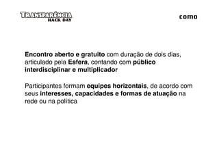 como




Encontro aberto e gratuito com duração de dois dias,
articulado pela Esfera, contando com público
interdisciplinar e multiplicador

Participantes formam equipes horizontais, de acordo com
seus interesses, capacidades e formas de atuação na
rede ou na política
 